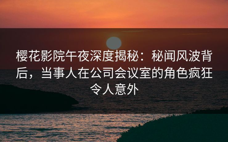 樱花影院午夜深度揭秘：秘闻风波背后，当事人在公司会议室的角色疯狂令人意外