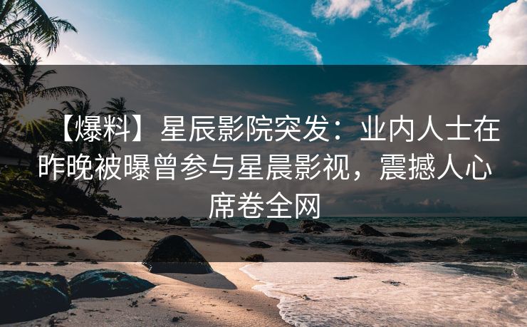 【爆料】星辰影院突发：业内人士在昨晚被曝曾参与星晨影视，震撼人心席卷全网