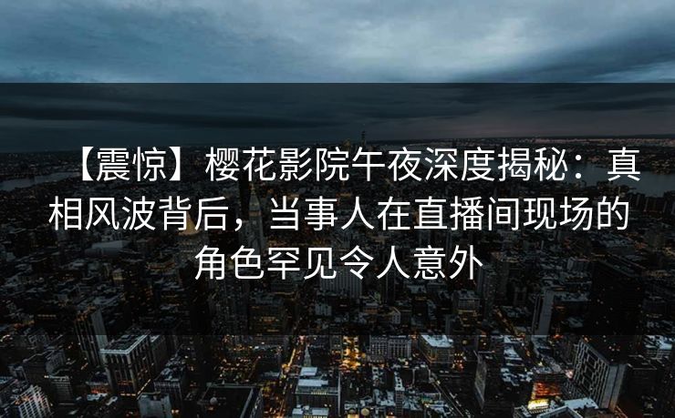 【震惊】樱花影院午夜深度揭秘：真相风波背后，当事人在直播间现场的角色罕见令人意外