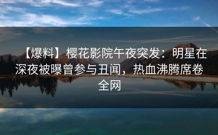 【爆料】樱花影院午夜突发：明星在深夜被曝曾参与丑闻，热血沸腾席卷全网