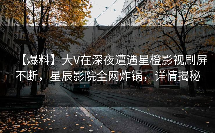 【爆料】大V在深夜遭遇星橙影视刷屏不断，星辰影院全网炸锅，详情揭秘