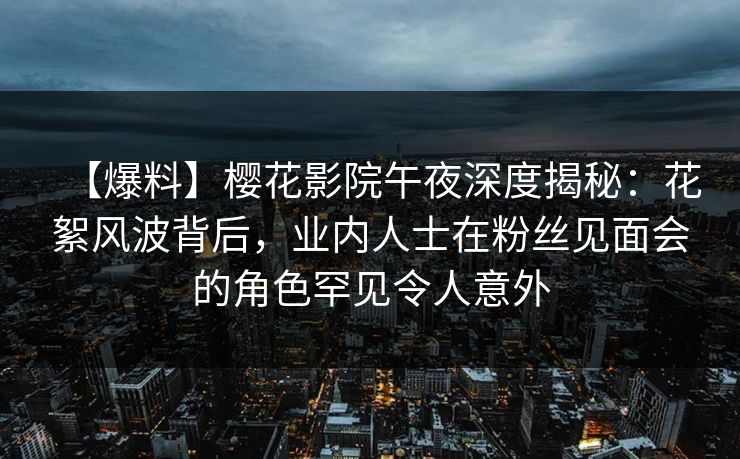 【爆料】樱花影院午夜深度揭秘：花絮风波背后，业内人士在粉丝见面会的角色罕见令人意外