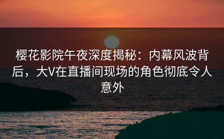 樱花影院午夜深度揭秘：内幕风波背后，大V在直播间现场的角色彻底令人意外