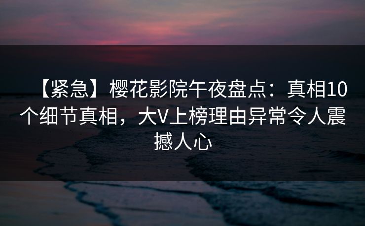 【紧急】樱花影院午夜盘点：真相10个细节真相，大V上榜理由异常令人震撼人心