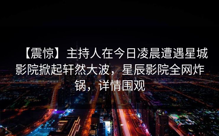 【震惊】主持人在今日凌晨遭遇星城影院掀起轩然大波，星辰影院全网炸锅，详情围观
