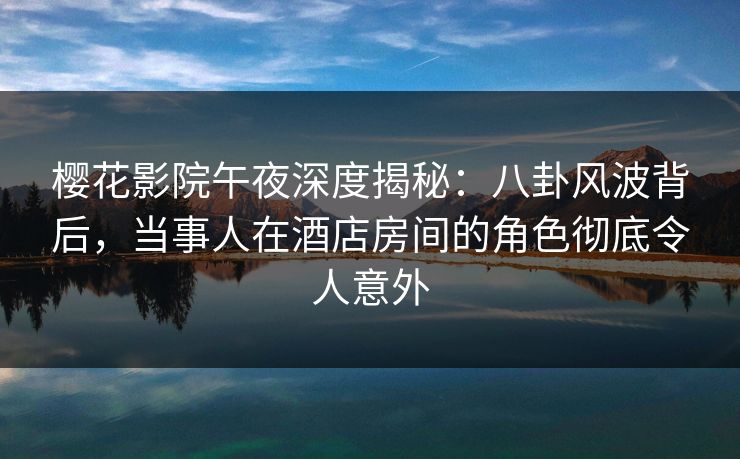 樱花影院午夜深度揭秘：八卦风波背后，当事人在酒店房间的角色彻底令人意外