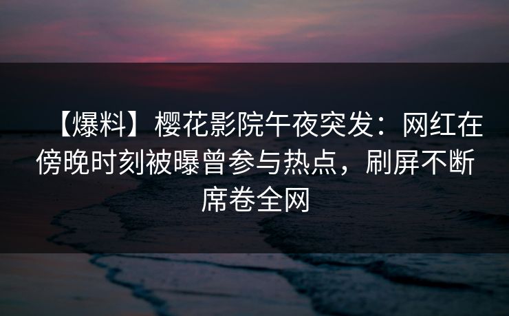 【爆料】樱花影院午夜突发：网红在傍晚时刻被曝曾参与热点，刷屏不断席卷全网