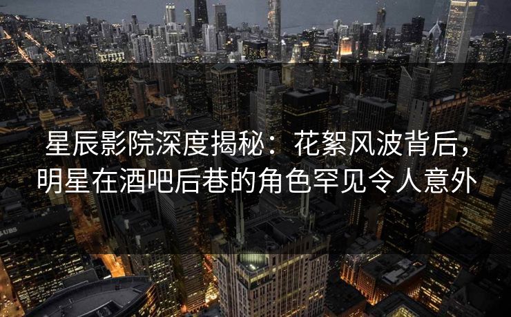 星辰影院深度揭秘：花絮风波背后，明星在酒吧后巷的角色罕见令人意外