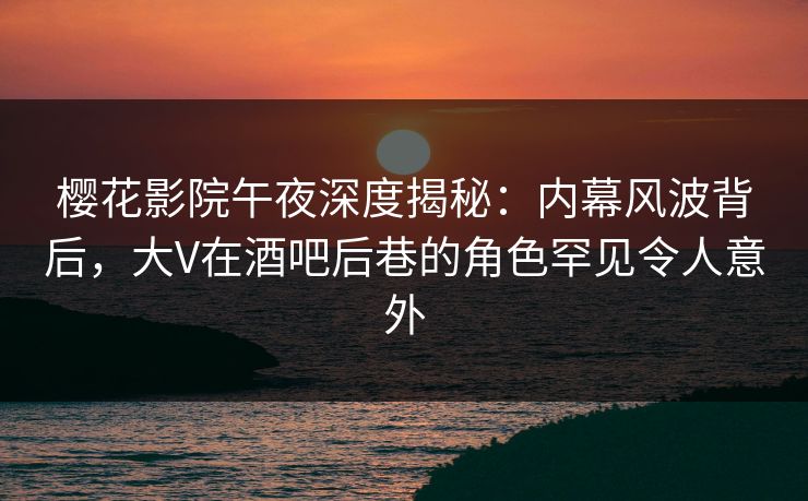 樱花影院午夜深度揭秘：内幕风波背后，大V在酒吧后巷的角色罕见令人意外