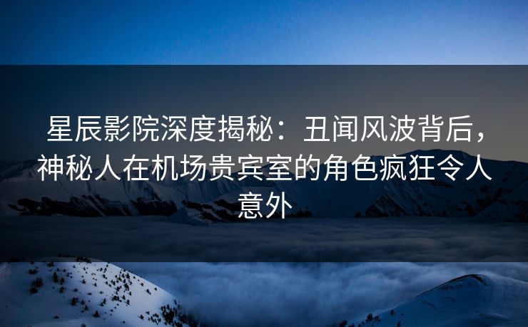 星辰影院深度揭秘：丑闻风波背后，神秘人在机场贵宾室的角色疯狂令人意外