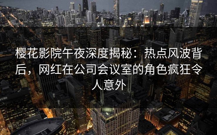 樱花影院午夜深度揭秘：热点风波背后，网红在公司会议室的角色疯狂令人意外