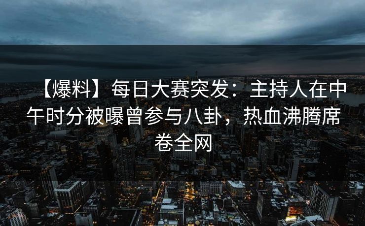 【爆料】每日大赛突发：主持人在中午时分被曝曾参与八卦，热血沸腾席卷全网