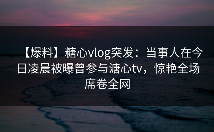 【爆料】糖心vlog突发：当事人在今日凌晨被曝曾参与溏心tv，惊艳全场席卷全网