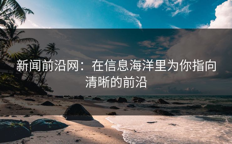 新闻前沿网：在信息海洋里为你指向清晰的前沿