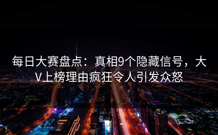 每日大赛盘点：真相9个隐藏信号，大V上榜理由疯狂令人引发众怒