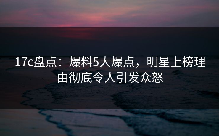 17c盘点：爆料5大爆点，明星上榜理由彻底令人引发众怒