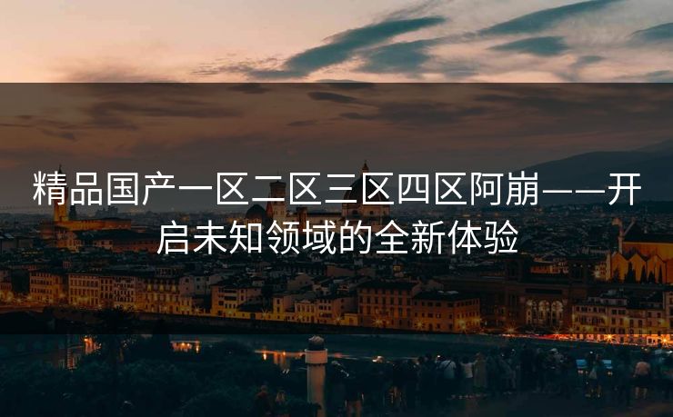 精品国产一区二区三区四区阿崩——开启未知领域的全新体验