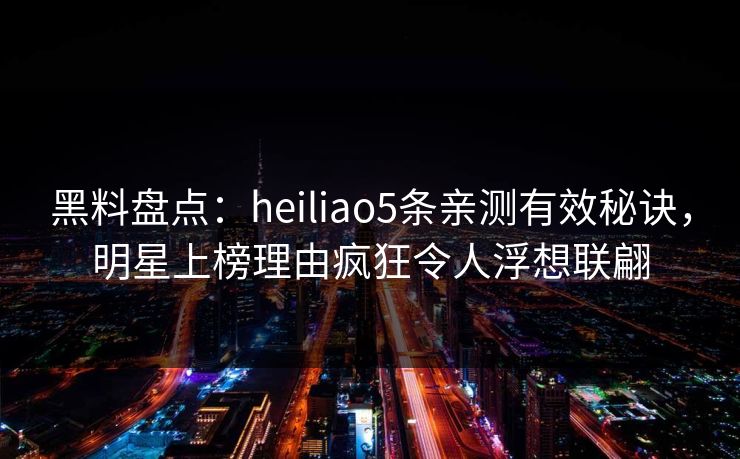 黑料盘点：heiliao5条亲测有效秘诀，明星上榜理由疯狂令人浮想联翩