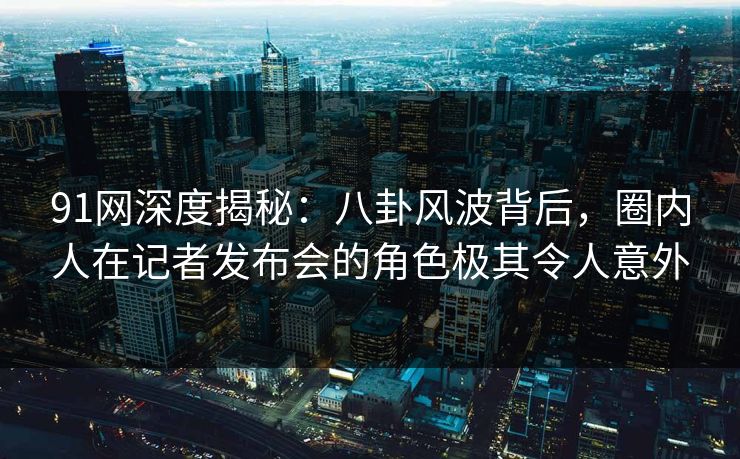 91网深度揭秘：八卦风波背后，圈内人在记者发布会的角色极其令人意外