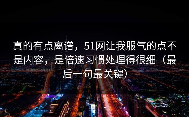 真的有点离谱，51网让我服气的点不是内容，是倍速习惯处理得很细（最后一句最关键）